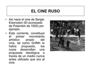 EL CINE RUSO
• Así nace el cine de Sergei
  Eisenstein (El acorazado
  de Potemkin de 1925) por
  ejemplo.
• Esta corriente, constituyó
  el    primer   movimiento
  artístico    propio     del
  cine, tal como Griffith lo
  había     propuesto,    los
  rusos desarrollan una
  propuesta ideológica a
  través de un medio nunca
  antes utilizado que era al
  cine.
 
