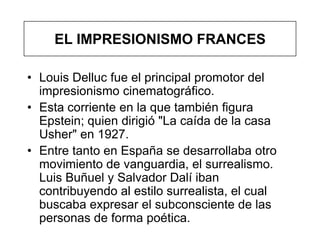EL IMPRESIONISMO FRANCES

• Louis Delluc fue el principal promotor del
  impresionismo cinematográfico.
• Esta corriente en la que también figura
  Epstein; quien dirigió "La caída de la casa
  Usher" en 1927.
• Entre tanto en España se desarrollaba otro
  movimiento de vanguardia, el surrealismo.
  Luis Buñuel y Salvador Dalí iban
  contribuyendo al estilo surrealista, el cual
  buscaba expresar el subconsciente de las
  personas de forma poética.
 