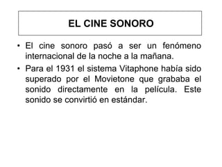 EL CINE SONORO

• El cine sonoro pasó a ser un fenómeno
  internacional de la noche a la mañana.
• Para el 1931 el sistema Vitaphone había sido
  superado por el Movietone que grababa el
  sonido directamente en la película. Este
  sonido se convirtió en estándar.
 