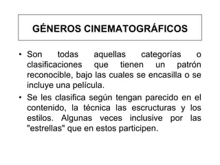 GÉNEROS CINEMATOGRÁFICOS

• Son      todas    aquellas      categorías   o
  clasificaciones que tienen un patrón
  reconocible, bajo las cuales se encasilla o se
  incluye una película.
• Se les clasifica según tengan parecido en el
  contenido, la técnica las escructuras y los
  estilos. Algunas veces inclusive por las
  "estrellas" que en estos participen.
 