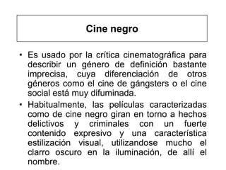 Cine negro

• Es usado por la crítica cinematográfica para
  describir un género de definición bastante
  imprecisa, cuya diferenciación de otros
  géneros como el cine de gángsters o el cine
  social está muy difuminada.
• Habitualmente, las películas caracterizadas
  como de cine negro giran en torno a hechos
  delictivos y criminales con un fuerte
  contenido expresivo y una característica
  estilización visual, utilizandose mucho el
  clarro oscuro en la iluminación, de allí el
  nombre.
 