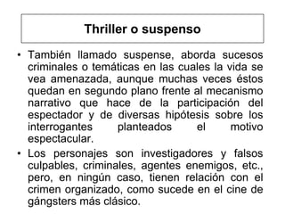 Thriller o suspenso
• También llamado suspense, aborda sucesos
  criminales o temáticas en las cuales la vida se
  vea amenazada, aunque muchas veces éstos
  quedan en segundo plano frente al mecanismo
  narrativo que hace de la participación del
  espectador y de diversas hipótesis sobre los
  interrogantes     planteados     el      motivo
  espectacular.
• Los personajes son investigadores y falsos
  culpables, criminales, agentes enemigos, etc.,
  pero, en ningún caso, tienen relación con el
  crimen organizado, como sucede en el cine de
  gángsters más clásico.
 