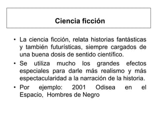 Ciencia ficción

• La ciencia ficción, relata historias fantásticas
  y también futurísticas, siempre cargados de
  una buena dosis de sentido científico.
• Se utiliza mucho los grandes efectos
  especiales para darle más realismo y más
  espectacularidad a la narración de la historia.
• Por    ejemplo:     2001     Odisea     en     el
  Espacio, Hombres de Negro
 