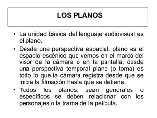 LOS PLANOS

• La unidad básica del lenguaje audiovisual es
  el plano.
• Desde una perspectiva espacial, plano es el
  espacio escénico que vemos en el marco del
  visor de la cámara o en la pantalla; desde
  una perspectiva temporal plano (o toma) es
  todo lo que la cámara registra desde que se
  inicia la filmación hasta que se detiene.
• Todos los planos, sean generales o
  específicos se deben relacionar con los
  personajes o la trama de la película.
 