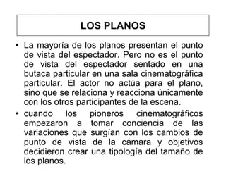 LOS PLANOS
• La mayoría de los planos presentan el punto
  de vista del espectador. Pero no es el punto
  de vista del espectador sentado en una
  butaca particular en una sala cinematográfica
  particular. El actor no actúa para el plano,
  sino que se relaciona y reacciona únicamente
  con los otros participantes de la escena.
• cuando los pioneros cinematográficos
  empezaron a tomar conciencia de las
  variaciones que surgían con los cambios de
  punto de vista de la cámara y objetivos
  decidieron crear una tipología del tamaño de
  los planos.
 
