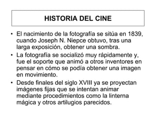 HISTORIA DEL CINE

• El nacimiento de la fotografía se sitúa en 1839,
  cuando Joseph N. Niepce obtuvo, tras una
  larga exposición, obtener una sombra.
• La fotografía se socializó muy rápidamente y,
  fue el soporte que animó a otros inventores en
  pensar en cómo se podía obtener una imagen
  en movimiento.
• Desde finales del siglo XVIII ya se proyectan
  imágenes fijas que se intentan animar
  mediante procedimientos como la linterna
  mágica y otros artilugios parecidos.
 