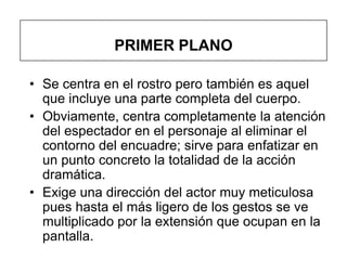 PRIMER PLANO

• Se centra en el rostro pero también es aquel
  que incluye una parte completa del cuerpo.
• Obviamente, centra completamente la atención
  del espectador en el personaje al eliminar el
  contorno del encuadre; sirve para enfatizar en
  un punto concreto la totalidad de la acción
  dramática.
• Exige una dirección del actor muy meticulosa
  pues hasta el más ligero de los gestos se ve
  multiplicado por la extensión que ocupan en la
  pantalla.
 