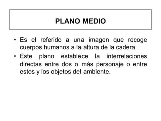 PLANO MEDIO

• Es el referido a una imagen que recoge
  cuerpos humanos a la altura de la cadera.
• Este plano establece la interrelaciones
  directas entre dos o más personaje o entre
  estos y los objetos del ambiente.
 
