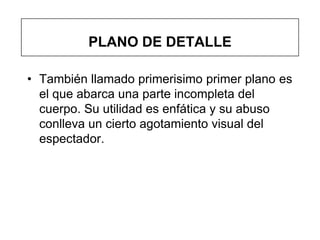 PLANO DE DETALLE

• También llamado primerisimo primer plano es
  el que abarca una parte incompleta del
  cuerpo. Su utilidad es enfática y su abuso
  conlleva un cierto agotamiento visual del
  espectador.
 