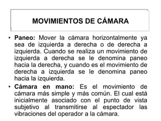 MOVIMIENTOS DE CÁMARA

• Paneo: Mover la cámara horizontalmente ya
  sea de izquierda a derecha o de derecha a
  izquierda. Cuando se realiza un movimiento de
  izquierda a derecha se le denomina paneo
  hacia la derecha, y cuando es el movimiento de
  derecha a izquierda se le denomina paneo
  hacia la izquierda.
• Cámara en mano: Es el movimiento de
  cámara más simple y más común. El cual está
  inicialmente asociado con el punto de vista
  subjetivo al transmitirse al espectador las
  vibraciones del operador a la cámara.
 