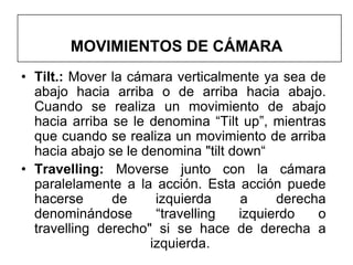 MOVIMIENTOS DE CÁMARA
• Tilt.: Mover la cámara verticalmente ya sea de
  abajo hacia arriba o de arriba hacia abajo.
  Cuando se realiza un movimiento de abajo
  hacia arriba se le denomina “Tilt up”, mientras
  que cuando se realiza un movimiento de arriba
  hacia abajo se le denomina "tilt down“
• Travelling: Moverse junto con la cámara
  paralelamente a la acción. Esta acción puede
  hacerse      de     izquierda      a    derecha
  denominándose       “travelling   izquierdo   o
  travelling derecho" si se hace de derecha a
                     izquierda.
 