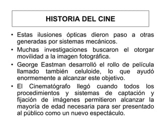 HISTORIA DEL CINE

• Estas ilusiones ópticas dieron paso a otras
  generadas por sistemas mecánicos.
• Muchas investigaciones buscaron el otorgar
  movilidad a la imagen fotográfica.
• George Eastman desarrolló el rollo de película
  llamado también celuloide, lo que ayudó
  enormemente a alcanzar este objetivo.
• El Cinematógrafo llegó cuando todos los
  procedimientos y sistemas de captación y
  fijación de imágenes permitieron alcanzar la
  mayoría de edad necesaria para ser presentado
  al público como un nuevo espectáculo.
 