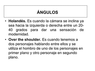 ÁNGULOS
• Holandés. Es cuando la cámara se inclina ya
  sea hacia la izquierda o derecha entre un 20-
  40 grados para dar una sensación de
  modernidad.
• Over the shoulder. Es cuando tenemos a
  dos personajes hablando entre ellos y se
  utiliza el hombro de uno de los personajes en
  primer plano y otro personaje en segundo
  plano.
 