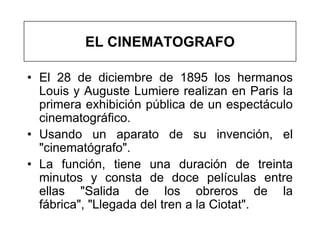 EL CINEMATOGRAFO

• El 28 de diciembre de 1895 los hermanos
  Louis y Auguste Lumiere realizan en Paris la
  primera exhibición pública de un espectáculo
  cinematográfico.
• Usando un aparato de su invención, el
  "cinematógrafo".
• La función, tiene una duración de treinta
  minutos y consta de doce películas entre
  ellas "Salida de los obreros de la
  fábrica", "Llegada del tren a la Ciotat".
 