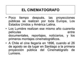 EL CINEMATOGRAFO

• Poco tiempo después, las proyecciones
  públicas se realizan por toda Europa, Los
  Estados Unidos y América Latina.
• Los Lumiére realizan ese mismo año cuarenta
  películas                                 entre
  documentales, reportajes, noticiarios, y los
  primeros montajes cinematográficos.
• A Chile el cine llegaría en 1896, cuando el 26
  de agosto se da lugar en Santiago a la primera
  proyección pública del Cinematógrafo de
  Lumiere.
 
