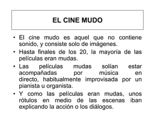 EL CINE MUDO

• El cine mudo es aquel que no contiene
  sonido, y consiste solo de imágenes.
• Hasta finales de los 20, la mayoría de las
  películas eran mudas.
• Las     películas     mudas     solían estar
  acompañadas           por      música    en
  directo, habitualmente improvisada por un
  pianista u organista.
• Y como las películas eran mudas, unos
  rótulos en medio de las escenas iban
  explicando la acción o los diálogos.
 