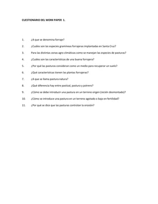 CUESTIONARIO DEL WORK PAPER 1.
1. ¿A que se denomina forraje?
2. ¿Cuáles son las especies gramíneas forrajeras implantadas en Santa Cruz?
3. Para las distintas zonas agro climáticas como se manejan las especies de pasturas?
4. ¿Cuáles son las características de una buena forrajera?
5. ¿Por qué las pasturas consideran como un medio para recuperar un suelo?
6. ¿Qué características tienen las plantas forrajeras?
7. ¿A que se llama pastura natura?
8. ¿Qué diferencia hay entre pastizal, pastura y potrero?
9. ¿Cómo se debe introducir una pastura en un terreno virgen (recién desmontado)?
10. ¿Cómo se introduce una pastura en un terreno agotado o bajo en fertilidad?
11. ¿Por qué se dice que las pasturas controlan la erosión?
 