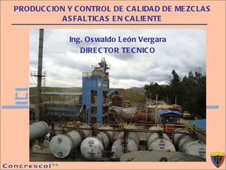 PRODUCCION Y CONTROL DE CALIDAD DE MEZCLAS ASFALTICAS EN CALIENTE Ing. Oswaldo León Vergara DIRECTOR TECNICO 