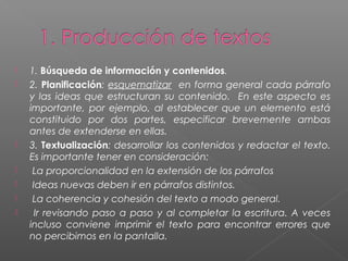  1. Búsqueda de información y contenidos.
 2. Planificación: esquematizar en forma general cada párrafo
y las ideas que estructuran su contenido. En este aspecto es
importante, por ejemplo, al establecer que un elemento está
constituido por dos partes, especificar brevemente ambas
antes de extenderse en ellas.
 3. Textualización: desarrollar los contenidos y redactar el texto.
Es importante tener en consideración:
 La proporcionalidad en la extensión de los párrafos
 Ideas nuevas deben ir en párrafos distintos.
 La coherencia y cohesión del texto a modo general.
 Ir revisando paso a paso y al completar la escritura. A veces
incluso conviene imprimir el texto para encontrar errores que
no percibimos en la pantalla.
 