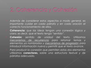  Además de considerar estos aspectos a modo general, es
importante cuidar en cada párrafo y en cada oración el
correcto funcionamiento de ellos.
 Coherencia: que las ideas tengan una conexión lógica y
clara, es decir, que el texto tenga “sentido”.
 Cohesión: sentido de unidad del texto. Utilizamos
mecanismos de recurrencia para retomar temas y
elementos ya nombrados y mecanismos de progresión para
introducir información nueva y permitir que el texto avance.
 Para producir la conexión que permiten estos dos elementos
utilizamos conectores, sobre una estructura textual y de
párrafos adecuada.
 