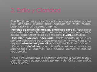  El estilo, si bien es propio de cada uno, sigue ciertas pautas
que debemos cumplir para elaborar un texto formal,
ordenado y escrito correctamente.
 Párrafos de extensión medias, simétricos entre sí. Para lograr
esta extensión muchas veces es necesario conectar o dividir
ciertas ideas. Objetivo de esta medida: FLUIDEZ del texto.
 Extensión oracional adecuada. Cada párrafo debe estar
siempre constituido por 2 oraciones como mínimo. Para esto,
hay que eliminar los gerundios para extender las oraciones.
 Recurrir a sinónimos para diversificar el texto, evitar las
repeticiones y, además, nos permite aumentar nuestro
vocabulario.
 Todos estos elementos le confieren claridad a nuestro texto y
permiten que sea agradable de leer y de fácil comprensión
para el lector.
 