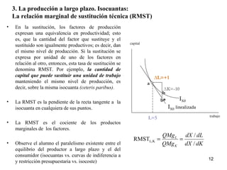 3. La producción a largo plazo. Isocuantas:
La relación marginal de sustitución técnica (RMST)
• En la sustitución, los factores de producción
expresan una equivalencia en productividad; esto
es, que la cantidad del factor que sustituye y el
sustituido son igualmente productivos; es decir, dan
el mismo nivel de producción. Si la sustitución se
expresa por unidad de uno de los factores en
relación al otro, entonces, esta tasa de sustitución se
denomina RMST. Por ejemplo, la cantidad de
capital que puede sustituir una unidad de trabajo
manteniendo el mismo nivel de producción, es
decir, sobre la misma isocuanta (ceteris paribus).
• La RMST es la pendiente de la recta tangente a la
isocuanta en cualquiera de sus puntos.
• La RMST es el cociente de los productos
marginales de los factores.
• Observe el alumno el paralelismo existente entre el
equilibrio del productor a largo plazo y el del
consumidor (isocuantas vs. curvas de indiferencia a
y restricción presupuestaria vs. isocoste)
IX0
IX0 linealizada
capital
trabajo
∆L=+1
∆K=-10
b
a
b*
L=5
12
dKdX
dLdX
QMg
QMg
K
L
/
/
RMST KL, ==
 