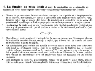 4. La función de coste total: el coste de oportunidad en la asignación de
recursos; un factor busca emplearse allí donde obtenga la mejor remuneración (A. Smith)
• El coste de producción es la suma de dinero entregada por el productor a los propietarios
de los factores, por ejemplo, del trabajo y del capital, para hacerse con sus servicios. Pero,
debemos saber que el precio del factor de producción a considerar es su coste de
oportunidad, aquello que se le debe pagar para que no busque un nuevo y mejor empleo.
• Una función de coste total es una relación entre cada nivel de producción posible de un
bien X y el gasto monetario que el productor realiza en factores en tal producción. Que
representamos como:
• Ahora bien, el coste se debe al empleo de los factores de producción. Siendo para el caso
de producción con dos factores, trabajo y capital, que el coste total es la suma del coste
del trabajo más el coste del capital.
• Por consiguiente, para definir una función de costes totales antes habrá que saber para
cada nivel de producción posible cuál es la contratación de factores que se realiza:
¿cuánto trabajo y cuánto capital ha de emplearse? Y como sabemos, esta relación no es
única: pueden haber muchas contrataciones/combinaciones diferentes de factores posibles
para realizar un determinado nivel de producción: todas las recogidas en una misma
isocuanta.
• Este problema se resuelve, precisamente, porque en el corto y largo plazo, existen
criterios suficientes para definir una relación única entre producción y empleo de factores.
c(X)CT =
13
 