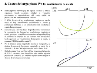4. Costes de largo plazo IV: los rendimientos de escala
• Dado el precio del trabajo y del capital, y siendo la ruta de
expansión lineal, podemos estudiar la variación,
crecimiento o decrecimiento, del coste medio de
producción por los rendimientos a escala.
• El CMd decrece si hay rendimientos crecientes a escala,
crece si hay rendimientos decrecientes a escala y
permanece inalterado si los rendimientos son constantes a
escala. Pensemos que:
• Supuesto que a niveles bajos de producción y volumen en
la contratación de factores hay rendimientos crecientes a
escala, pero que, a medida que aumentamos la producción y
el volumen de empleo de los factores, van decreciendo
hasta aparecer los rendimientos decrecientes a escala, la
curva de CTMd tendrá forma de U.
• Por la relación entre magnitudes medias y marginales, se
obtiene la curva de los costes marginales a partir de la
forma de U de los CMd. Que también tendrá forma de U.
• De la forma de U de los CMd y CMg obtenemos la función
de CTLP, creciendo a un ritmo lento para niveles bajos de
producción (cóncava) y a un ritmo rápido cuanto mayor es
el nivel de producción (convexa).
α>1 α<1
Bien X
Bien X
CT
CTMd
CMg
18
 
