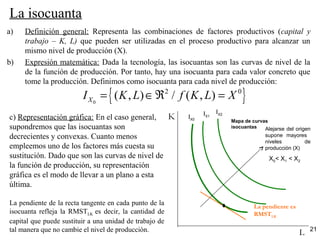 21
La isocuanta
a) Definición general: Representa las combinaciones de factores productivos (capital y
trabajo – K, L) que pueden ser utilizadas en el proceso productivo para alcanzar un
mismo nivel de producción (X).
b) Expresión matemática: Dada la tecnología, las isocuantas son las curvas de nivel de la
de la función de producción. Por tanto, hay una isocuanta para cada valor concreto que
tome la producción. Definimos como isocuanta para cada nivel de producción:
c) Representación gráfica: En el caso general,
supondremos que las isocuantas son
decrecientes y convexas. Cuanto menos
empleemos uno de los factores más cuesta su
sustitución. Dado que son las curvas de nivel de
la función de producción, su representación
gráfica es el modo de llevar a un plano a esta
última.
La pendiente de la recta tangente en cada punto de la
isocuanta refleja la RMSTLK es decir, la cantidad de
capital que puede sustituir a una unidad de trabajo de
tal manera que no cambie el nivel de producción. L
K
La pendiente es
RMSTLK
Mapa de curvas
isocuantas Alejarse del origen
supone mayores
niveles de
producción (X)
IX0
IX1
IX2
X0< X1 < X2
{ }0
2 0
( , ) / ( , )XI K L f K L X= ∈ℜ =
 