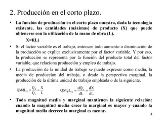• La función de producción en el corto plazo muestra, dada la tecnología
existente, las cantidades (máximas) de producto (X) que puede
obtenerse con la utilización de la mano de obra (L).
X=f(L)
• Si el factor variable es el trabajo, entonces todo aumento o disminución de
la producción se explica exclusivamente por el factor variable. Y por eso,
la producción se representa por la función del producto total del factor
variable, que relaciona producción y empleo de trabajo.
• La producción de la unidad de trabajo se puede expresar como media, la
media de producción del trabajo, o desde la perspectiva marginal, la
producción de la última unidad de trabajo empleada o de la siguiente.
• Toda magnitud media y marginal mantienen la siguiente relación:
cuando la magnitud media crece la marginal es mayor y cuando la
magnitud media decrece la marginal es menor.
4
2. Producción en el corto plazo.
L
X
Q
Q
QMdL
L
X
X ==
dL
dX
dL
dQ
QMgL x
X ==
 