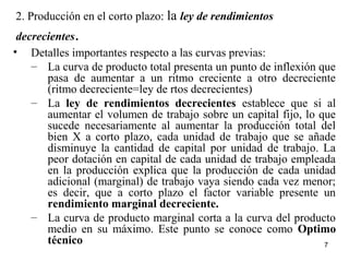2. Producción en el corto plazo: la ley de rendimientos
decrecientes.
• Detalles importantes respecto a las curvas previas:
– La curva de producto total presenta un punto de inflexión que
pasa de aumentar a un ritmo creciente a otro decreciente
(ritmo decreciente=ley de rtos decrecientes)
– La ley de rendimientos decrecientes establece que si al
aumentar el volumen de trabajo sobre un capital fijo, lo que
sucede necesariamente al aumentar la producción total del
bien X a corto plazo, cada unidad de trabajo que se añade
disminuye la cantidad de capital por unidad de trabajo. La
peor dotación en capital de cada unidad de trabajo empleada
en la producción explica que la producción de cada unidad
adicional (marginal) de trabajo vaya siendo cada vez menor;
es decir, que a corto plazo el factor variable presente un
rendimiento marginal decreciente.
– La curva de producto marginal corta a la curva del producto
medio en su máximo. Este punto se conoce como Optimo
técnico 7
 
