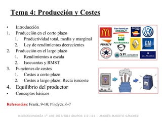 Tema 4: Producción y Costes
•     Introducción
1.    Producción en el corto plazo
      1. Productividad total, media y marginal
      2. Ley de rendimientos decrecientes
2.    Producción en el largo plazo
      1. Rendimientos a escala
      2. Isocuantas y RMST
3.    Funciones de costes
      1. Costes a corto plazo
      2. Costes a largo plazo: Recta isocoste
4. Equilibrio del productor
•     Conceptos básicos

Referencias: Frank, 9-10; Pindyck, 6-7

       MICROECONOMÍA 1º ADE 2011/2012 GRUPOS 112-116 - ANDRÉS MAROTO SÁNCHEZ
 
