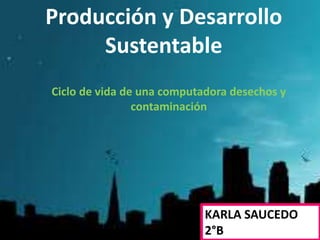 Producción y Desarrollo
Sustentable
KARLA SAUCEDO
2°B
Ciclo de vida de una computadora desechos y
contaminación
 