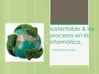 El desarrollo
sustentable & los
procesos en la
informática.
Sofía Serrano Ayala
 