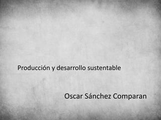 Producción y desarrollo sustentable
Oscar Sánchez Comparan
 