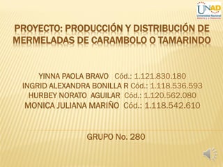 PROYECTO: PRODUCCIÓN Y DISTRIBUCIÓN DE
MERMELADAS DE CARAMBOLO O TAMARINDO
YINNA PAOLA BRAVO Cód.: 1.121.830.180
INGRID ALEXANDRA BONILLA R Cód.: 1.118.536.593
HURBEY NORATO AGUILAR Cód.: 1.120.562.080
MONICA JULIANA MARIÑO Cód.: 1.118.542.610
GRUPO No. 280
 