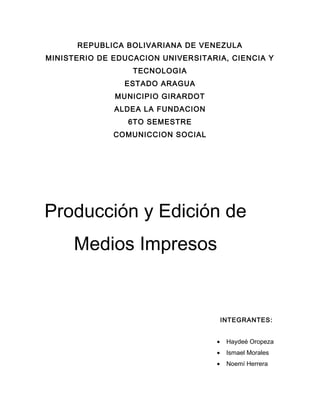 REPUBLICA BOLIVARIANA DE VENEZULA
MINISTERIO DE EDUCACION UNIVERSITARIA, CIENCIA Y
TECNOLOGIA
ESTADO ARAGUA
MUNICIPIO GIRARDOT
ALDEA LA FUNDACION
6TO SEMESTRE
COMUNICCION SOCIAL
Producción y Edición de
Medios Impresos
INTEGRANTES:
• Haydeé Oropeza
• Ismael Morales
• Noemí Herrera
 
