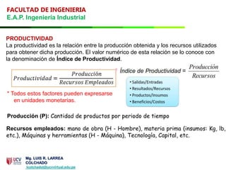 FACULTAD DE INGENIERIA
E.A.P. Ingeniería Industrial
PRODUCTIVIDAD
La productividad es la relación entre la producción obtenida y los recursos utilizados
para obtener dicha producción. El valor numérico de esta relación se lo conoce con
la denominación de Índice de Productividad.
Recursos empleados: mano de obra (H - Hombre), materia prima (insumos: Kg, lb,
etc.), Máquinas y herramientas (H - Máquina), Tecnología, Capital, etc.
* Todos estos factores pueden expresarse
en unidades monetarias.
Producción (P): Cantidad de productos por periodo de tiempo
Mg. LUIS R. LARREA
COLCHADO
lcolchadol@ucvvirtual.edu.pe
 