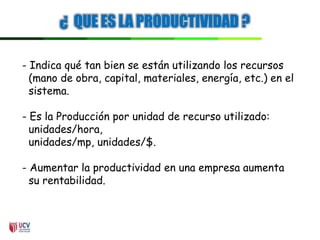 ¿ QUE ES LA PRODUCTIVIDAD ?
- Indica qué tan bien se están utilizando los recursos
(mano de obra, capital, materiales, energía, etc.) en el
sistema.
- Es la Producción por unidad de recurso utilizado:
unidades/hora,
unidades/mp, unidades/$.
- Aumentar la productividad en una empresa aumenta
su rentabilidad.
 