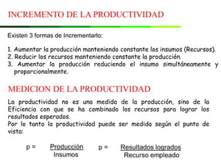 INCREMENTO DE LA PRODUCTIVIDAD
MEDICION DE LA PRODUCTIVIDAD
Existen 3 formas de Incrementarlo:
1. Aumentar la producción manteniendo constante los insumos (Recursos).
2. Reducir los recursos manteniendo constante la producción.
3. Aumentar la producción reduciendo el insumo simultáneamente y
proporcionalmente.
La productividad no es una medida de la producción, sino de la
Eficiencia con que se ha combinado los recursos para lograr los
resultados esperados.
Por lo tanto la productividad puede ser medida según el punto de
vista:
 