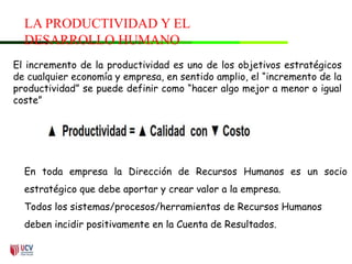 LA PRODUCTIVIDAD Y EL
DESARROLLO HUMANO
El incremento de la productividad es uno de los objetivos estratégicos
de cualquier economía y empresa, en sentido amplio, el “incremento de la
productividad” se puede definir como “hacer algo mejor a menor o igual
coste”
En toda empresa la Dirección de Recursos Humanos es un socio
estratégico que debe aportar y crear valor a la empresa.
Todos los sistemas/procesos/herramientas de Recursos Humanos
deben incidir positivamente en la Cuenta de Resultados.
 