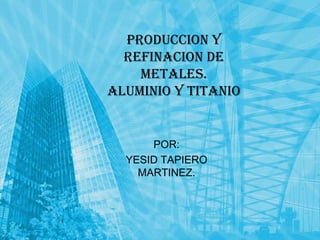 PRODUCCION Y REFINACION DE METALES.ALUMINIO Y TITANIO POR: YESID TAPIERO MARTINEZ. 