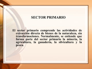 SECTOR PRIMARIO   El sector primario comprende las actividades de extracción directa de bienes de la naturaleza, sin transformaciones. Normalmente, se entiende que forma parte del sector primario la minería, la agricultura, la ganadería, la silvicultura y la pesca.  