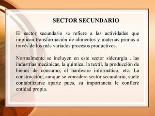 SECTOR SECUNDARIO El sector secundario se refiere a las actividades que implican transformación de alimentos y materias primas a través de los más variados procesos productivos. Normalmente se incluyen en este sector siderurgia , las industrias mecánicas, la química, la textil, la producción de bienes de consumo, el hardware informático, etc. La construcción, aunque se considera sector secundario, suele contabilizarse aparte pues, su importancia le confiere entidad propia.  