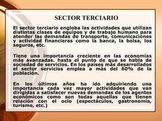 SECTOR TERCIARIO El sector terciario engloba las actividades que utilizan distintas clases de equipos y de trabajo humano para atender las demandas de transporte, comunicaciones y actividad financieras como la banca, la bolsa, los seguros, etc. Tiene una importancia creciente en las economías más avanzadas. hasta el punto de que se habla de sociedad de servicios. En los países más desarrollados el sector servicios emplea a más del 60% de la población. En los últimos años ha ido adquiriendo una importancia cada vez mayor actividades que van dirigidas a satisfacer nuevas demandas de los agentes económicos como son todas aquellas que tienen relación con el ocio (espectáculos, gastronomía, turismo, etc.) 