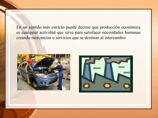 En un sentido más estricto puede decirse que producción económica es cualquier actividad que sirve para satisfacer necesidades humanas creando mercancías o servicios que se destinan al intercambio 