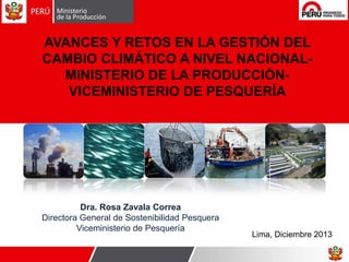 AVANCES Y RETOS EN LA GESTIÓN DEL
CAMBIO CLIMÁTICO A NIVEL NACIONALMINISTERIO DE LA PRODUCCIÓNVICEMINISTERIO DE PESQUERÍA

Dra. Rosa Zavala Correa
Directora General de Sostenibilidad Pesquera
Viceministerio de Pesquería

Lima, Diciembre 2013

 