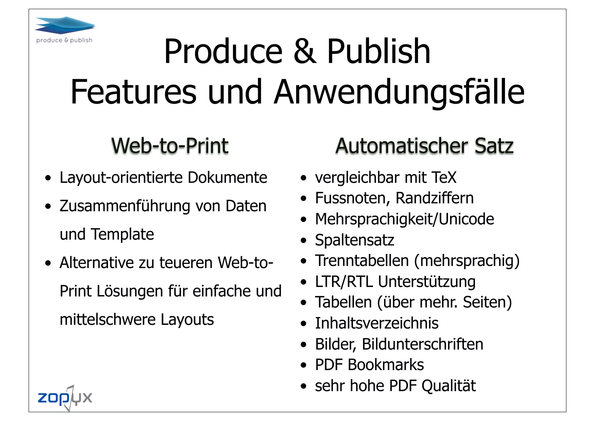 Produce & Publish
   Features und Anwendungsfälle
         Web-to-Print                     Automatischer Satz
• Layout-orientierte Dokumente      •   vergleichbar mit TeX
• Zusammenführung von Daten
                                    •   Fussnoten, Randziffern
                                    •   Mehrsprachigkeit/Unicode
  und Template                      •   Spaltensatz
• Alternative zu teueren Web-to-    •   Trenntabellen (mehrsprachig)
                                    •   LTR/RTL Unterstützung
  Print Lösungen für einfache und
                                    •   Tabellen (über mehr. Seiten)
  mittelschwere Layouts             •   Inhaltsverzeichnis
                                    •   Bilder, Bildunterschriften
                                    •   PDF Bookmarks
                                    •   sehr hohe PDF Qualität
 