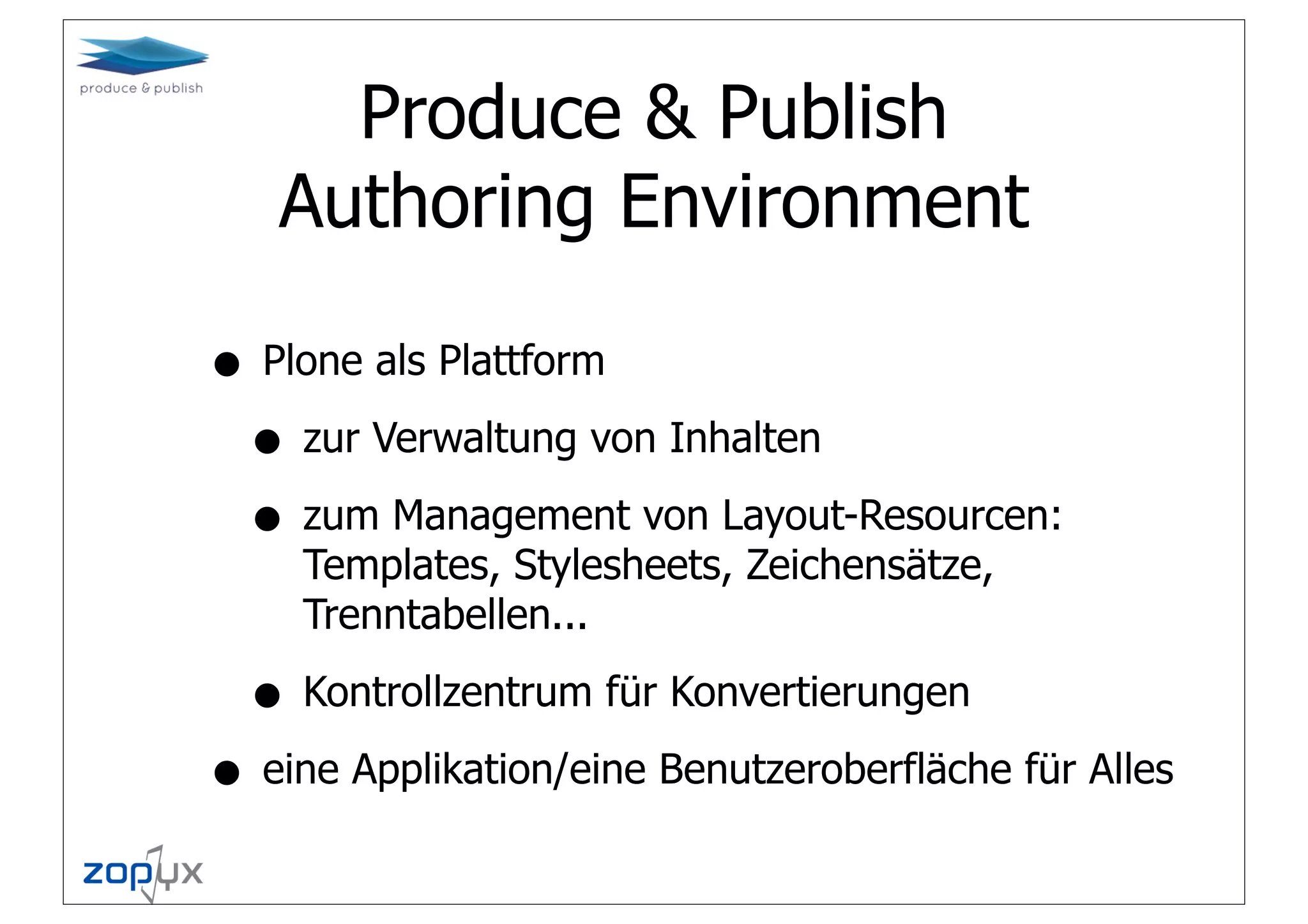 Produce & Publish
   Authoring Environment

• Plone als Plattform
 • zur Verwaltung von Inhalten
 • zum Management von Layout-Resourcen:
    Templates, Stylesheets, Zeichensätze,
    Trenntabellen...

  • Kontrollzentrum für Konvertierungen
• eine Applikation/eine Benutzeroberfläche für Alles
 