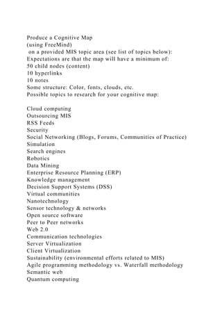 Produce a Cognitive Map
(using FreeMind)
on a provided MIS topic area (see list of topics below):
Expectations are that the map will have a minimum of:
50 child nodes (content)
10 hyperlinks
10 notes
Some structure: Color, fonts, clouds, etc.
Possible topics to research for your cognitive map:
Cloud computing
Outsourcing MIS
RSS Feeds
Security
Social Networking (Blogs, Forums, Communities of Practice)
Simulation
Search engines
Robotics
Data Mining
Enterprise Resource Planning (ERP)
Knowledge management
Decision Support Systems (DSS)
Virtual communities
Nanotechnology
Sensor technology & networks
Open source software
Peer to Peer networks
Web 2.0
Communication technologies
Server Virtualization
Client Virtualization
Sustainability (environmental efforts related to MIS)
Agile programming methodology vs. Waterfall methodology
Semantic web
Quantum computing